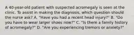 A 40-year-old patient with suspected acromegaly is seen at the clinic. To assist in making the diagnosis, which question should the nurse ask? A. "Have you had a recent head injury?" B. "Do you have to wear larger shoes now?" C. "Is there a family history of acromegaly?" D. "Are you experiencing tremors or anxiety?"