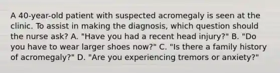 A 40-year-old patient with suspected acromegaly is seen at the clinic. To assist in making the diagnosis, which question should the nurse ask? A. "Have you had a recent head injury?" B. "Do you have to wear larger shoes now?" C. "Is there a family history of acromegaly?" D. "Are you experiencing tremors or anxiety?"