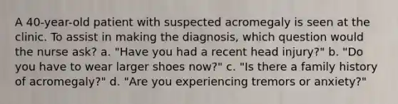 A 40-year-old patient with suspected acromegaly is seen at the clinic. To assist in making the diagnosis, which question would the nurse ask? a. "Have you had a recent head injury?" b. "Do you have to wear larger shoes now?" c. "Is there a family history of acromegaly?" d. "Are you experiencing tremors or anxiety?"