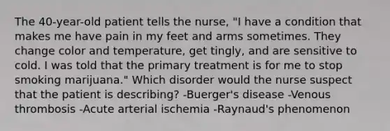 The 40-year-old patient tells the nurse, "I have a condition that makes me have pain in my feet and arms sometimes. They change color and temperature, get tingly, and are sensitive to cold. I was told that the primary treatment is for me to stop smoking marijuana." Which disorder would the nurse suspect that the patient is describing? -Buerger's disease -Venous thrombosis -Acute arterial ischemia -Raynaud's phenomenon