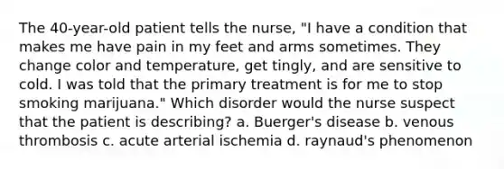 The 40-year-old patient tells the nurse, "I have a condition that makes me have pain in my feet and arms sometimes. They change color and temperature, get tingly, and are sensitive to cold. I was told that the primary treatment is for me to stop smoking marijuana." Which disorder would the nurse suspect that the patient is describing? a. Buerger's disease b. venous thrombosis c. acute arterial ischemia d. raynaud's phenomenon