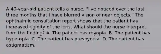 A 40-year-old patient tells a nurse, "I've noticed over the last three months that I have blurred vision of near objects." The ophthalmic consultation report shows that the patient has increased rigidity of the lens. What should the nurse interpret from the finding? A. The patient has myopia. B. The patient has hyperopia. C. The patient has presbyopia. D. The patient has astigmatism.