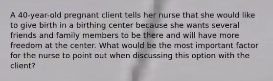 A 40-year-old pregnant client tells her nurse that she would like to give birth in a birthing center because she wants several friends and family members to be there and will have more freedom at the center. What would be the most important factor for the nurse to point out when discussing this option with the client?