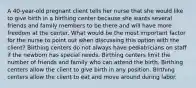 A 40-year-old pregnant client tells her nurse that she would like to give birth in a birthing center because she wants several friends and family members to be there and will have more freedom at the center. What would be the most important factor for the nurse to point out when discussing this option with the client? Birthing centers do not always have pediatricians on staff if the newborn has special needs. Birthing centers limit the number of friends and family who can attend the birth. Birthing centers allow the client to give birth in any position. Birthing centers allow the client to eat and move around during labor.