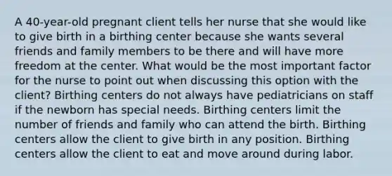 A 40-year-old pregnant client tells her nurse that she would like to give birth in a birthing center because she wants several friends and family members to be there and will have more freedom at the center. What would be the most important factor for the nurse to point out when discussing this option with the client? Birthing centers do not always have pediatricians on staff if the newborn has special needs. Birthing centers limit the number of friends and family who can attend the birth. Birthing centers allow the client to give birth in any position. Birthing centers allow the client to eat and move around during labor.