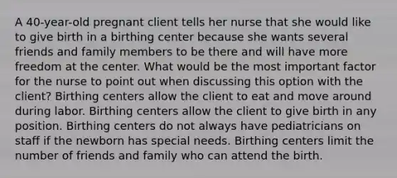 A 40-year-old pregnant client tells her nurse that she would like to give birth in a birthing center because she wants several friends and family members to be there and will have more freedom at the center. What would be the most important factor for the nurse to point out when discussing this option with the client? Birthing centers allow the client to eat and move around during labor. Birthing centers allow the client to give birth in any position. Birthing centers do not always have pediatricians on staff if the newborn has special needs. Birthing centers limit the number of friends and family who can attend the birth.