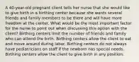 A 40-year-old pregnant client tells her nurse that she would like to give birth in a birthing center because she wants several friends and family members to be there and will have more freedom at the center. What would be the most important factor for the nurse to point out when discussing this option with the client? Birthing centers limit the number of friends and family who can attend the birth. Birthing centers allow the client to eat and move around during labor. Birthing centers do not always have pediatricians on staff if the newborn has special needs. Birthing centers allow the client to give birth in any position.