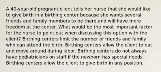 A 40-year-old pregnant client tells her nurse that she would like to give birth in a birthing center because she wants several friends and family members to be there and will have more freedom at the center. What would be the most important factor for the nurse to point out when discussing this option with the client? Birthing centers limit the number of friends and family who can attend the birth. Birthing centers allow the client to eat and move around during labor. Birthing centers do not always have pediatricians on staff if the newborn has special needs. Birthing centers allow the client to give birth in any position.