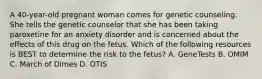 A 40-year-old pregnant woman comes for genetic counseling. She tells the genetic counselor that she has been taking paroxetine for an anxiety disorder and is concerned about the effects of this drug on the fetus. Which of the following resources is BEST to determine the risk to the fetus? A. GeneTests B. OMIM C. March of Dimes D. OTIS