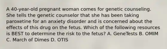 A 40-year-old pregnant woman comes for genetic counseling. She tells the genetic counselor that she has been taking paroxetine for an anxiety disorder and is concerned about the effects of this drug on the fetus. Which of the following resources is BEST to determine the risk to the fetus? A. GeneTests B. OMIM C. March of Dimes D. OTIS