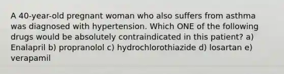 A 40-year-old pregnant woman who also suffers from asthma was diagnosed with hypertension. Which ONE of the following drugs would be absolutely contraindicated in this patient? a) Enalapril b) propranolol c) hydrochlorothiazide d) losartan e) verapamil