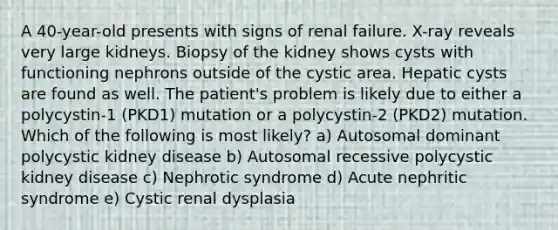 A 40-year-old presents with signs of renal failure. X-ray reveals very large kidneys. Biopsy of the kidney shows cysts with functioning nephrons outside of the cystic area. Hepatic cysts are found as well. The patient's problem is likely due to either a polycystin-1 (PKD1) mutation or a polycystin-2 (PKD2) mutation. Which of the following is most likely? a) Autosomal dominant polycystic kidney disease b) Autosomal recessive polycystic kidney disease c) Nephrotic syndrome d) Acute nephritic syndrome e) Cystic renal dysplasia