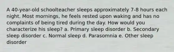 A 40-year-old schoolteacher sleeps approximately 7-8 hours each night. Most mornings, he feels rested upon waking and has no complaints of being tired during the day. How would you characterize his sleep? a. Primary sleep disorder b. Secondary sleep disorder c. Normal sleep d. Parasomnia e. Other sleep disorder