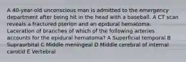 A 40-year-old unconscious man is admitted to the emergency department after being hit in the head with a baseball. A CT scan reveals a fractured pterion and an epidural hematoma. Laceration of branches of which of the following arteries accounts for the epidural hematoma? A Superficial temporal B Supraorbital C Middle meningeal D Middle cerebral of internal carotid E Vertebral