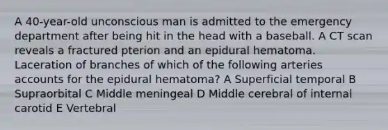 A 40-year-old unconscious man is admitted to the emergency department after being hit in the head with a baseball. A CT scan reveals a fractured pterion and an epidural hematoma. Laceration of branches of which of the following arteries accounts for the epidural hematoma? A Superficial temporal B Supraorbital C Middle meningeal D Middle cerebral of internal carotid E Vertebral