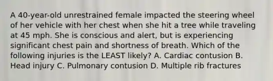 A 40-year-old unrestrained female impacted the steering wheel of her vehicle with her chest when she hit a tree while traveling at 45 mph. She is conscious and alert, but is experiencing significant chest pain and shortness of breath. Which of the following injuries is the LEAST likely? A. Cardiac contusion B. Head injury C. Pulmonary contusion D. Multiple rib fractures