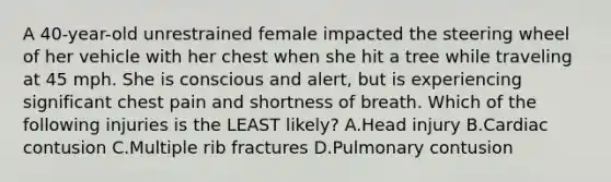 A 40-year-old unrestrained female impacted the steering wheel of her vehicle with her chest when she hit a tree while traveling at 45 mph. She is conscious and alert, but is experiencing significant chest pain and shortness of breath. Which of the following injuries is the LEAST likely? A.Head injury B.Cardiac contusion C.Multiple rib fractures D.Pulmonary contusion