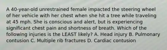 A 40-year-old unrestrained female impacted the steering wheel of her vehicle with her chest when she hit a tree while traveling at 45 mph. She is conscious and alert, but is experiencing significant chest pain and shortness of breath. Which of the following injuries is the LEAST likely? A. Head injury B. Pulmonary contusion C. Multiple rib fractures D. Cardiac contusion