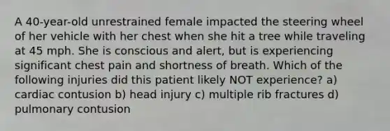 A 40-year-old unrestrained female impacted the steering wheel of her vehicle with her chest when she hit a tree while traveling at 45 mph. She is conscious and alert, but is experiencing significant chest pain and shortness of breath. Which of the following injuries did this patient likely NOT experience? a) cardiac contusion b) head injury c) multiple rib fractures d) pulmonary contusion