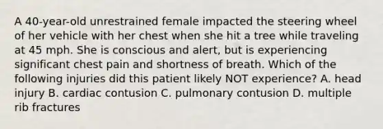 A 40-year-old unrestrained female impacted the steering wheel of her vehicle with her chest when she hit a tree while traveling at 45 mph. She is conscious and alert, but is experiencing significant chest pain and shortness of breath. Which of the following injuries did this patient likely NOT experience? A. head injury B. cardiac contusion C. pulmonary contusion D. multiple rib fractures