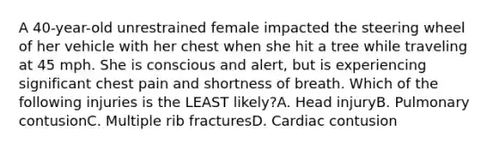 A 40-year-old unrestrained female impacted the steering wheel of her vehicle with her chest when she hit a tree while traveling at 45 mph. She is conscious and alert, but is experiencing significant chest pain and shortness of breath. Which of the following injuries is the LEAST likely?A. Head injuryB. Pulmonary contusionC. Multiple rib fracturesD. Cardiac contusion