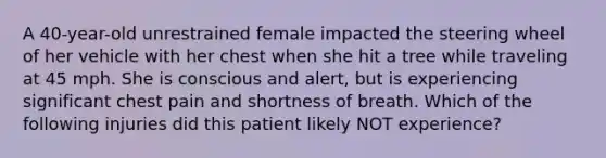 A 40-year-old unrestrained female impacted the steering wheel of her vehicle with her chest when she hit a tree while traveling at 45 mph. She is conscious and alert, but is experiencing significant chest pain and shortness of breath. Which of the following injuries did this patient likely NOT experience?