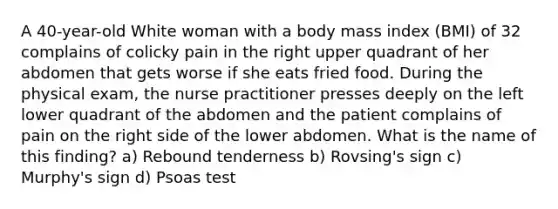 A 40-year-old White woman with a body mass index (BMI) of 32 complains of colicky pain in the right upper quadrant of her abdomen that gets worse if she eats fried food. During the physical exam, the nurse practitioner presses deeply on the left lower quadrant of the abdomen and the patient complains of pain on the right side of the lower abdomen. What is the name of this finding? a) Rebound tenderness b) Rovsing's sign c) Murphy's sign d) Psoas test