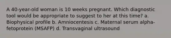 A 40-year-old woman is 10 weeks pregnant. Which diagnostic tool would be appropriate to suggest to her at this time? a. Biophysical profile b. Amniocentesis c. Maternal serum alpha-fetoprotein (MSAFP) d. Transvaginal ultrasound