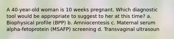 A 40-year-old woman is 10 weeks pregnant. Which diagnostic tool would be appropriate to suggest to her at this time? a. Biophysical profile (BPP) b. Amniocentesis c. Maternal serum alpha-fetoprotein (MSAFP) screening d. Transvaginal ultrasoun