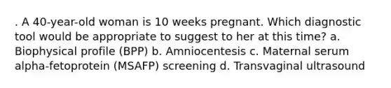 . A 40-year-old woman is 10 weeks pregnant. Which diagnostic tool would be appropriate to suggest to her at this time? a. Biophysical profile (BPP) b. Amniocentesis c. Maternal serum alpha-fetoprotein (MSAFP) screening d. Transvaginal ultrasound