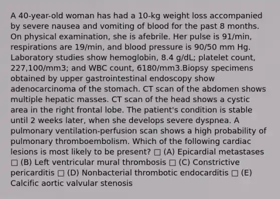 A 40-year-old woman has had a 10-kg weight loss accompanied by severe nausea and vomiting of blood for the past 8 months. On physical examination, she is afebrile. Her pulse is 91/min, respirations are 19/min, and blood pressure is 90/50 mm Hg. Laboratory studies show hemoglobin, 8.4 g/dL; platelet count, 227,100/mm3; and WBC count, 6180/mm3.Biopsy specimens obtained by upper gastrointestinal endoscopy show adenocarcinoma of the stomach. CT scan of the abdomen shows multiple hepatic masses. CT scan of the head shows a cystic area in the right frontal lobe. The patient's condition is stable until 2 weeks later, when she develops severe dyspnea. A pulmonary ventilation-perfusion scan shows a high probability of pulmonary thromboembolism. Which of the following cardiac lesions is most likely to be present? □ (A) Epicardial metastases □ (B) Left ventricular mural thrombosis □ (C) Constrictive pericarditis □ (D) Nonbacterial thrombotic endocarditis □ (E) Calcific aortic valvular stenosis