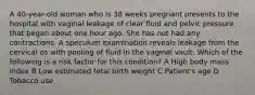 A 40-year-old woman who is 38 weeks pregnant presents to the hospital with vaginal leakage of clear fluid and pelvic pressure that began about one hour ago. She has not had any contractions. A speculum examination reveals leakage from the cervical os with pooling of fluid in the vaginal vault. Which of the following is a risk factor for this condition? A High body mass index B Low estimated fetal birth weight C Patient's age D Tobacco use