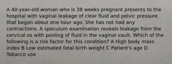 A 40-year-old woman who is 38 weeks pregnant presents to the hospital with vaginal leakage of clear fluid and pelvic pressure that began about one hour ago. She has not had any contractions. A speculum examination reveals leakage from the cervical os with pooling of fluid in the vaginal vault. Which of the following is a risk factor for this condition? A High body mass index B Low estimated fetal birth weight C Patient's age D Tobacco use