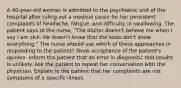 A 40-year-old woman is admitted to the psychiatric unit of the hospital after ruling out a medical cause for her persistent complaints of headache, fatigue, and difficulty in swallowing. The patient says to the nurse, "The doctor doesn't believe me when I say I am sick. He doesn't know that the tests don't show everything." The nurse should use which of these approaches in responding to the patient? Show acceptance of the patient's opinion. Inform the patient that an error in diagnostic test results is unlikely. Ask the patient to repeat her conversation with the physician. Explain to the patient that her complaints are not symptoms of a specific illness.