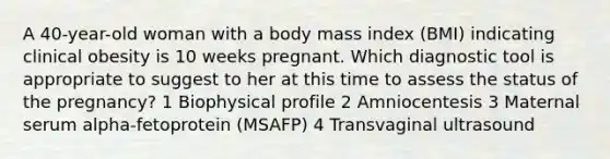 A 40-year-old woman with a body mass index (BMI) indicating clinical obesity is 10 weeks pregnant. Which diagnostic tool is appropriate to suggest to her at this time to assess the status of the pregnancy? 1 Biophysical profile 2 Amniocentesis 3 Maternal serum alpha-fetoprotein (MSAFP) 4 Transvaginal ultrasound