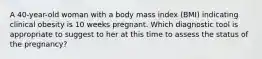 A 40-year-old woman with a body mass index (BMI) indicating clinical obesity is 10 weeks pregnant. Which diagnostic tool is appropriate to suggest to her at this time to assess the status of the pregnancy?