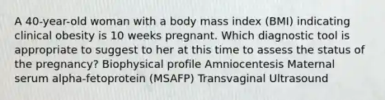 A 40-year-old woman with a body mass index (BMI) indicating clinical obesity is 10 weeks pregnant. Which diagnostic tool is appropriate to suggest to her at this time to assess the status of the pregnancy? Biophysical profile Amniocentesis Maternal serum alpha-fetoprotein (MSAFP) Transvaginal Ultrasound