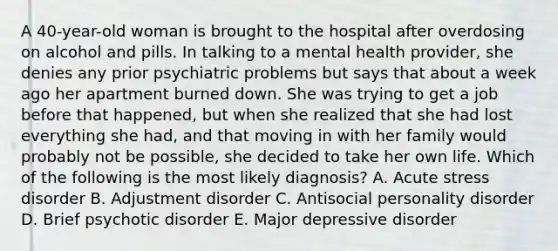 A 40-year-old woman is brought to the hospital after overdosing on alcohol and pills. In talking to a mental health provider, she denies any prior psychiatric problems but says that about a week ago her apartment burned down. She was trying to get a job before that happened, but when she realized that she had lost everything she had, and that moving in with her family would probably not be possible, she decided to take her own life. Which of the following is the most likely diagnosis? A. Acute stress disorder B. Adjustment disorder C. Antisocial personality disorder D. Brief psychotic disorder E. Major depressive disorder