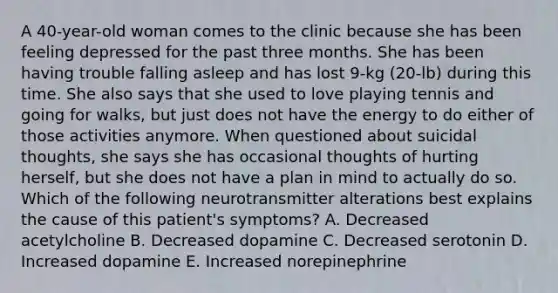 A 40-year-old woman comes to the clinic because she has been feeling depressed for the past three months. She has been having trouble falling asleep and has lost 9-kg (20-lb) during this time. She also says that she used to love playing tennis and going for walks, but just does not have the energy to do either of those activities anymore. When questioned about suicidal thoughts, she says she has occasional thoughts of hurting herself, but she does not have a plan in mind to actually do so. Which of the following neurotransmitter alterations best explains the cause of this patient's symptoms? A. Decreased acetylcholine B. Decreased dopamine C. Decreased serotonin D. Increased dopamine E. Increased norepinephrine