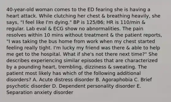 40-year-old woman comes to the ED fearing she is having a heart attack. While clutching her chest & breathing heavily, she says, "I feel like I'm dying." BP is 125/86; HR is 110/min & regular. Lab eval & ECG show no abnormalities. The pain resolves within 10 mins without treatment & the patient reports, "I was taking the bus home from work when my chest started feeling really tight. I'm lucky my friend was there & able to help me get to the hospital. What if she's not there next time?" She describes experiencing similar episodes that are characterized by a pounding heart, trembling, dizziness & sweating. The patient most likely has which of the following additional disorders? A. Acute distress disorder B. Agoraphobia C. Brief psychotic disorder D. Dependent personality disorder E. Separation anxiety disorder