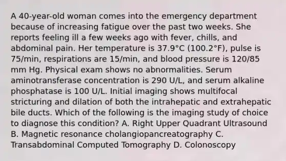 A 40-year-old woman comes into the emergency department because of increasing fatigue over the past two weeks. She reports feeling ill a few weeks ago with fever, chills, and abdominal pain. Her temperature is 37.9°C (100.2°F), pulse is 75/min, respirations are 15/min, and blood pressure is 120/85 mm Hg. Physical exam shows no abnormalities. Serum aminotransferase concentration is 290 U/L, and serum alkaline phosphatase is 100 U/L. Initial imaging shows multifocal stricturing and dilation of both the intrahepatic and extrahepatic bile ducts. Which of the following is the imaging study of choice to diagnose this condition? A. Right Upper Quadrant Ultrasound B. Magnetic resonance cholangiopancreatography C. Transabdominal Computed Tomography D. Colonoscopy