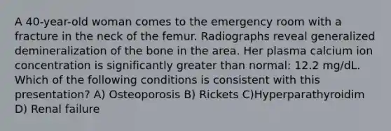 A 40-year-old woman comes to the emergency room with a fracture in the neck of the femur. Radiographs reveal generalized demineralization of the bone in the area. Her plasma calcium ion concentration is significantly greater than normal: 12.2 mg/dL. Which of the following conditions is consistent with this presentation? A) Osteoporosis B) Rickets C)Hyperparathyroidim D) Renal failure