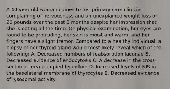 A 40-year-old woman comes to her primary care clinician complaining of nervousness and an unexplained weight loss of 20 pounds over the past 3 months despite her impression that she is eating all the time. On physical examination, her eyes are found to be protruding, her skin is moist and warm, and her fingers have a slight tremor. Compared to a healthy individual, a biopsy of her thyroid gland would most likely reveal which of the following: A. Decreased numbers of reabsorption lacunae B. Decreased evidence of endocytosis C. A decrease in the cross-sectional area occupied by colloid D. Increased levels of NIS in the basolateral membrane of thyrocytes E. Decreased evidence of lysosomal activity