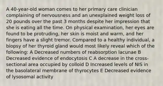 A 40-year-old woman comes to her primary care clinician complaining of nervousness and an unexplained weight loss of 20 pounds over the past 3 months despite her impression that she is eating all the time. On physical examination, her eyes are found to be protruding, her skin is moist and warm, and her fingers have a slight tremor. Compared to a healthy individual, a biopsy of her thyroid gland would most likely reveal which of the following: A Decreased numbers of reabsorption lacunae B Decreased evidence of endocytosis C A decrease in the cross-sectional area occupied by colloid D Increased levels of NIS in the basolateral membrane of thyrocytes E Decreased evidence of lysosomal activity