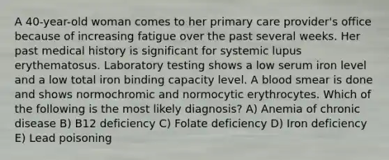 A 40-year-old woman comes to her primary care provider's office because of increasing fatigue over the past several weeks. Her past medical history is significant for systemic lupus erythematosus. Laboratory testing shows a low serum iron level and a low total iron binding capacity level. A blood smear is done and shows normochromic and normocytic erythrocytes. Which of the following is the most likely diagnosis? A) Anemia of chronic disease B) B12 deficiency C) Folate deficiency D) Iron deficiency E) Lead poisoning