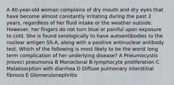 A 40-year-old woman complains of dry mouth and dry eyes that have become almost constantly irritating during the past 2 years, regardless of her fluid intake or the weather outside. However, her fingers do not turn blue or painful upon exposure to cold. She is found serologically to have autoantibodies to the nuclear antigen SS-A, along with a positive antinuclear antibody test. Which of the following is most likely to be the worst long term complication of her underlying disease? A Pneumocystis jiroveci pneumonia B Monoclonal B-lymphocyte proliferation C Malabsorption with diarrhea D Diffuse pulmonary interstitial fibrosis E Glomerulonephritis