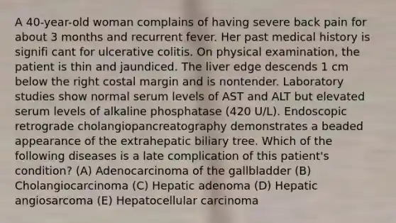 A 40-year-old woman complains of having severe back pain for about 3 months and recurrent fever. Her past medical history is signifi cant for ulcerative colitis. On physical examination, the patient is thin and jaundiced. The liver edge descends 1 cm below the right costal margin and is nontender. Laboratory studies show normal serum levels of AST and ALT but elevated serum levels of alkaline phosphatase (420 U/L). Endoscopic retrograde cholangiopancreatography demonstrates a beaded appearance of the extrahepatic biliary tree. Which of the following diseases is a late complication of this patient's condition? (A) Adenocarcinoma of the gallbladder (B) Cholangiocarcinoma (C) Hepatic adenoma (D) Hepatic angiosarcoma (E) Hepatocellular carcinoma