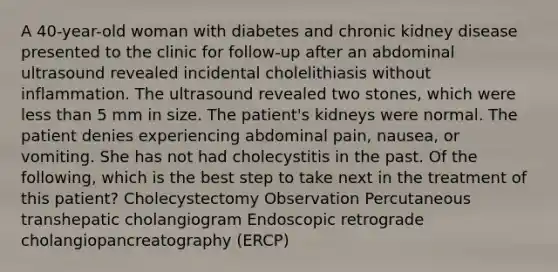 A 40-year-old woman with diabetes and chronic kidney disease presented to the clinic for follow-up after an abdominal ultrasound revealed incidental cholelithiasis without inflammation. The ultrasound revealed two stones, which were less than 5 mm in size. The patient's kidneys were normal. The patient denies experiencing abdominal pain, nausea, or vomiting. She has not had cholecystitis in the past. Of the following, which is the best step to take next in the treatment of this patient? Cholecystectomy Observation Percutaneous transhepatic cholangiogram Endoscopic retrograde cholangiopancreatography (ERCP)