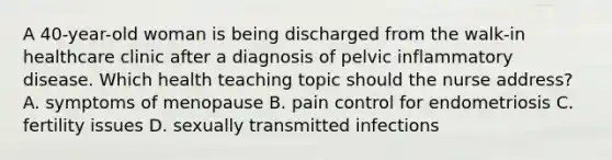 A 40-year-old woman is being discharged from the walk-in healthcare clinic after a diagnosis of pelvic inflammatory disease. Which health teaching topic should the nurse address? A. symptoms of menopause B. pain control for endometriosis C. fertility issues D. sexually transmitted infections