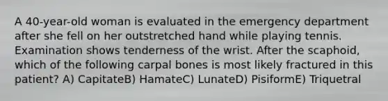 A 40-year-old woman is evaluated in the emergency department after she fell on her outstretched hand while playing tennis. Examination shows tenderness of the wrist. After the scaphoid, which of the following carpal bones is most likely fractured in this patient? A) CapitateB) HamateC) LunateD) PisiformE) Triquetral